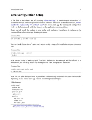 Introduction to React 8
Zero-Configuration Setup
In the Road to learn React, we will be using create-react-app⁴⁷ to bootstrap your application. It’s
an opinionated yet zero-configuration starter kit for React introduced by Facebook in 2016, recom-
mended for beginners by 96% of React users⁴⁸. In create-react-app the tooling and configuration
evolve in the background, while the focus is on the application implementation.
To get started, install the package to your global node packages, which keeps it available on the
command line to bootstrap new React applications:
Command Line
npm install -g create-react-app
You can check the version of create-react-app to verify a successful installation on your command
line:
Command Line
create-react-app --version
*v2.0.2
Now you are ready to bootstrap your first React application. The example will be referred to as
hackernews, but you may choose any name you like. First, navigate into the folder:
Command Line
create-react-app hackernews
cd hackernews
Now you can open the application in your editor. The following folder structure, or a variation of it
depending on the create-react-app version, should be presented to you:
Folder Structure
hackernews/
README.md
node_modules/
package.json
.gitignore
public/
favicon.ico
index.html
manifest.json
⁴⁷https://github.com/facebookincubator/create-react-app
⁴⁸https://twitter.com/dan_abramov/status/806985854099062785
 