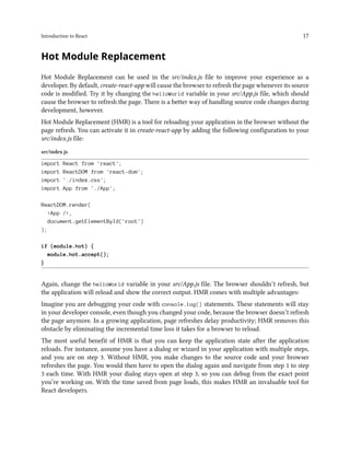 Introduction to React 17
Hot Module Replacement
Hot Module Replacement can be used in the src/index.js file to improve your experience as a
developer. By default, create-react-app will cause the browser to refresh the page whenever its source
code is modified. Try it by changing the helloWorld variable in your src/App.js file, which should
cause the browser to refresh the page. There is a better way of handling source code changes during
development, however.
Hot Module Replacement (HMR) is a tool for reloading your application in the browser without the
page refresh. You can activate it in create-react-app by adding the following configuration to your
src/index.js file:
src/index.js
import React from 'react';
import ReactDOM from 'react-dom';
import './index.css';
import App from './App';
ReactDOM.render(
<App />,
document.getElementById('root')
);
if (module.hot) {
module.hot.accept();
}
Again, change the helloWorld variable in your src/App.js file. The browser shouldn’t refresh, but
the application will reload and show the correct output. HMR comes with multiple advantages:
Imagine you are debugging your code with console.log() statements. These statements will stay
in your developer console, even though you changed your code, because the browser doesn’t refresh
the page anymore. In a growing application, page refreshes delay productivity; HMR removes this
obstacle by eliminating the incremental time loss it takes for a browser to reload.
The most useful benefit of HMR is that you can keep the application state after the application
reloads. For instance, assume you have a dialog or wizard in your application with multiple steps,
and you are on step 3. Without HMR, you make changes to the source code and your browser
refreshes the page. You would then have to open the dialog again and navigate from step 1 to step
3 each time. With HMR your dialog stays open at step 3, so you can debug from the exact point
you’re working on. With the time saved from page loads, this makes HMR an invaluable tool for
React developers.
 