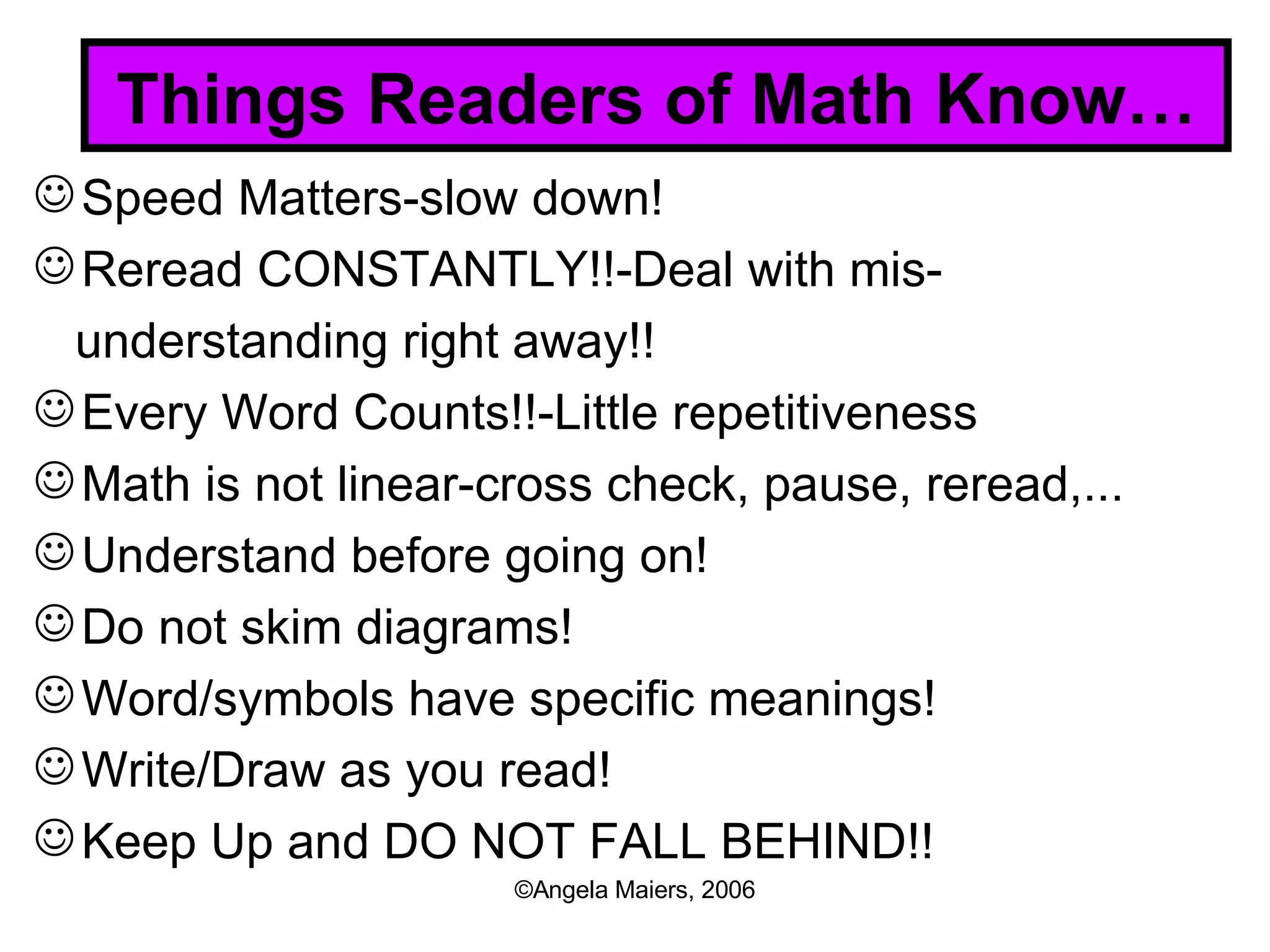 Things Readers of Math Know… Speed Matters-slow down! Reread CONSTANTLY!!-Deal with mis- understanding right away!! Every Word Counts!!-Little repetitiveness Math is not linear-cross check, pause, reread,... Understand before going on! Do not skim diagrams! Word/symbols have specific meanings! Write/Draw as you read! Keep Up and DO NOT FALL BEHIND!! 
