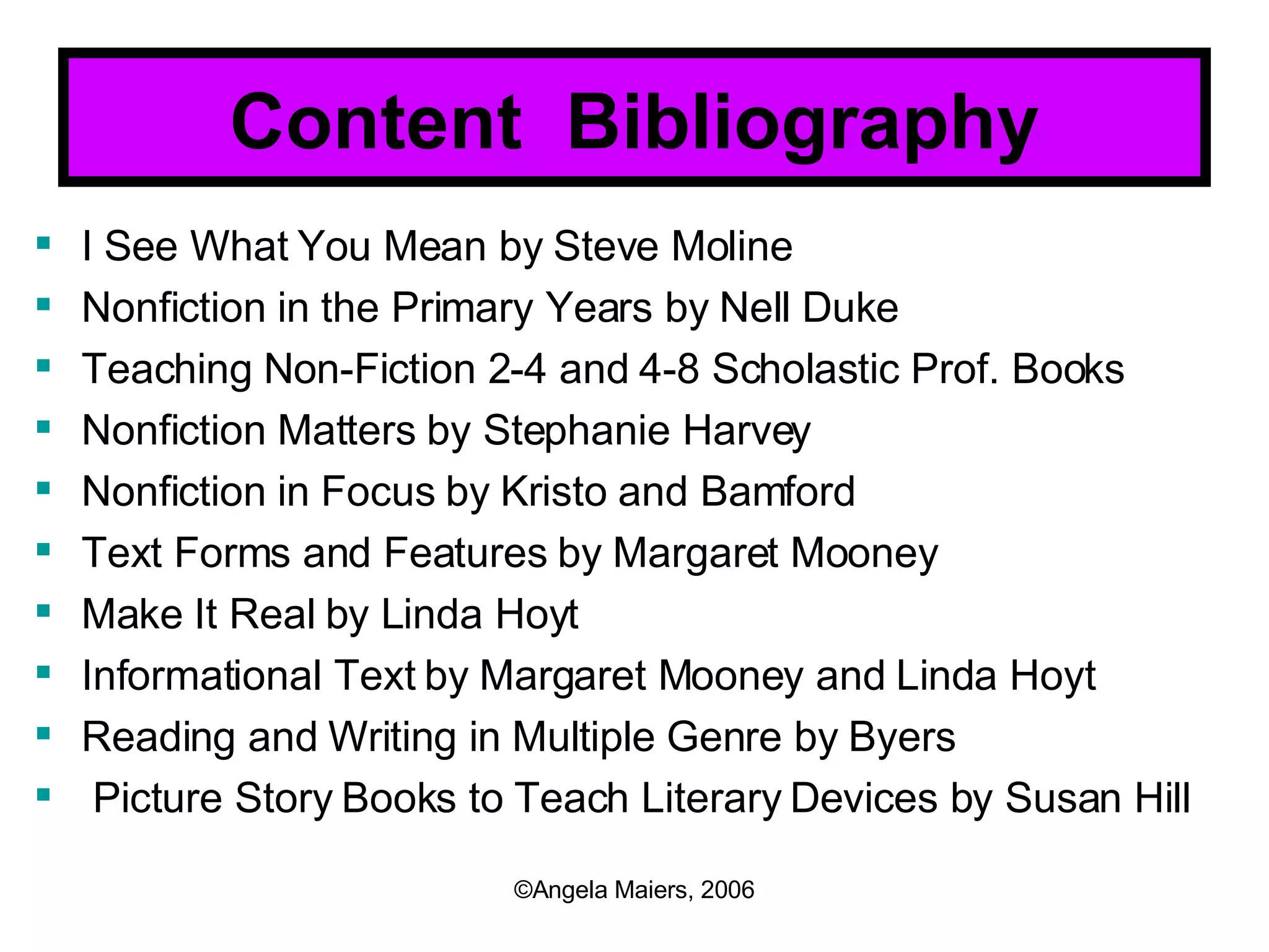 Content  Bibliography I See What You Mean by Steve Moline Nonfiction in the Primary Years by Nell Duke Teaching Non-Fiction 2-4 and 4-8 Scholastic Prof. Books Nonfiction Matters by Stephanie Harvey Nonfiction in Focus by Kristo and Bamford Text Forms and Features by Margaret Mooney Make It Real by Linda Hoyt Informational Text by Margaret Mooney and Linda Hoyt Reading and Writing in Multiple Genre by Byers Picture Story Books to Teach Literary Devices by Susan Hill 