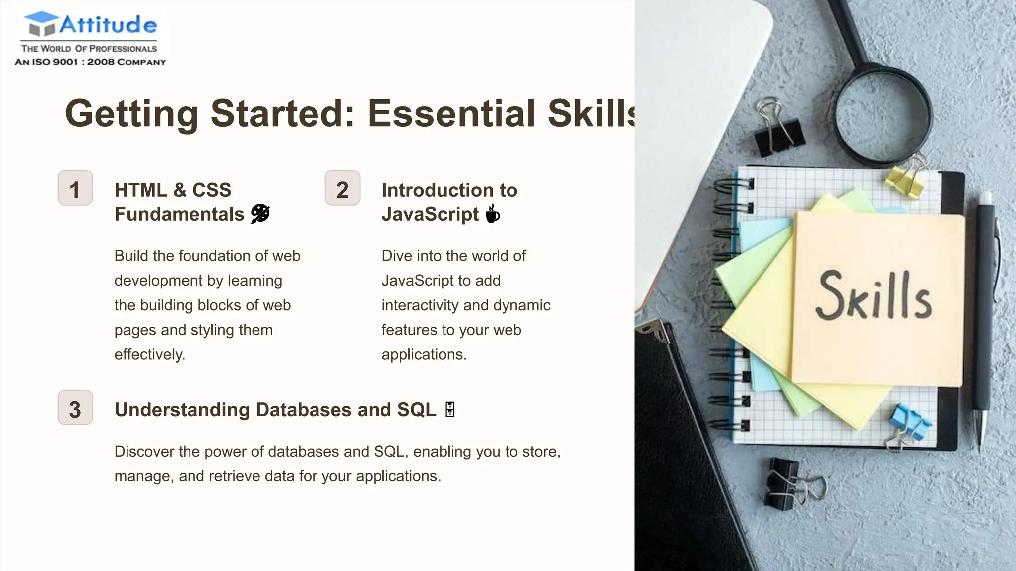 Getting Started: Essential Skills
1 HTML & CSS
Fundamentals 🎨
Build the foundation of web
development by learning
the building blocks of web
pages and styling them
effectively.
2 Introduction to
JavaScript ☕️
Dive into the world of
JavaScript to add
interactivity and dynamic
features to your web
applications.
3 Understanding Databases and SQL 🗄
Discover the power of databases and SQL, enabling you to store,
manage, and retrieve data for your applications.
 