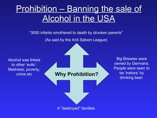 Prohibition – Banning the sale of Alcohol in the USA Why Prohibition? “ 3000 infants smothered to death by drunken parents” (As said by the Anti Saloon League) It “destroyed” families Alcohol was linked to other ‘evils’: Madness, poverty, crime etc Big Brewies were owned by Germans. People were seen to be ‘traitors’ by drinking beer. 
