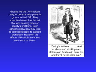 Groups like the ‘Anti Saloon League’ became very powerful groups in the USA. They advertised alcohol as the evil that was causing many of society’s problems. Such cartoons show how they tried to persuade people to support prohibition. However, the effects of Prohibition caused even more problems. “ Daddy’s in there ……….And our shoes and stockings and clothes and food are in there too and they’ll never come out.” 