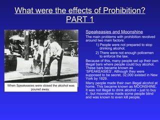 What were the effects of Prohibition? PART 1 Speakeasies and Moonshine The main problems with prohibition revolved around two main factors:  1) People were not prepared to stop    drinking alcohol. 2) There were not enough policemen    to enforce the law. Because of this, many people set up their own illegal bars where people could buy alcohol. These bars became known as ‘SPEAKEASIES’. Although they were supposed to be secret, 32,000 existed in New York by 1929. Many people made their own illegal alcohol at home. This became known as MOONSHINE. It was not illegal to drink alcohol – just to buy  it , but moonshine made some people blind and was known to even kill people. When Speakeasies were closed the alcohol was poured away.  