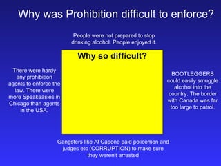 Why was Prohibition difficult to enforce? Why so difficult? People were not prepared to stop drinking alcohol. People enjoyed it. Gangsters like Al Capone paid policemen and judges etc (CORRUPTION) to make sure they weren't arrested BOOTLEGGERS could easily smuggle alcohol into the country. The border with Canada was far too large to patrol. There were hardy any prohibition agents to enforce the law. There were more Speakeasies in Chicago than agents in the USA. 