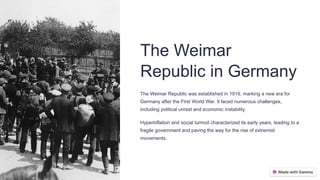 The Weimar
Republic in Germany
The Weimar Republic was established in 1919, marking a new era for
Germany after the First World War. It faced numerous challenges,
including political unrest and economic instability.
Hyperinflation and social turmoil characterized its early years, leading to a
fragile government and paving the way for the rise of extremist
movements.
 