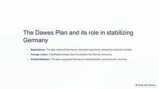 The Dawes Plan and its role in stabilizing
Germany
• Reparations: The plan reduced Germany's reparation payments, easing the economic burden.
• Foreign Loans: It facilitated foreign loans to stabilize the German economy.
• Industrialisation: The plan supported Germany's industrialization and economic recovery.
 