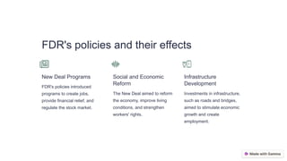 FDR's policies and their effects
New Deal Programs
FDR's policies introduced
programs to create jobs,
provide financial relief, and
regulate the stock market.
Social and Economic
Reform
The New Deal aimed to reform
the economy, improve living
conditions, and strengthen
workers' rights.
Infrastructure
Development
Investments in infrastructure,
such as roads and bridges,
aimed to stimulate economic
growth and create
employment.
 
