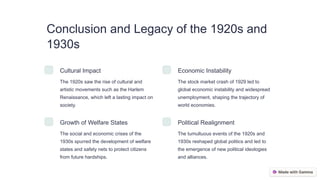 Conclusion and Legacy of the 1920s and
1930s
Cultural Impact
The 1920s saw the rise of cultural and
artistic movements such as the Harlem
Renaissance, which left a lasting impact on
society.
Economic Instability
The stock market crash of 1929 led to
global economic instability and widespread
unemployment, shaping the trajectory of
world economies.
Growth of Welfare States
The social and economic crises of the
1930s spurred the development of welfare
states and safety nets to protect citizens
from future hardships.
Political Realignment
The tumultuous events of the 1920s and
1930s reshaped global politics and led to
the emergence of new political ideologies
and alliances.
 