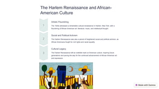 The Harlem Renaissance and African-
American Culture
Artistic Flourishing
The 1920s witnessed a remarkable cultural renaissance in Harlem, New York, with a
flourishing of African-American art, literature, music, and intellectual thought.
Social and Political Activism
The Harlem Renaissance was also a period of heightened social and political activism, as
African Americans fought for civil rights and racial equality.
Cultural Legacy
The Harlem Renaissance left an indelible mark on American culture, inspiring future
generations and paving the way for the continued advancement of African-American art
and expression.
 