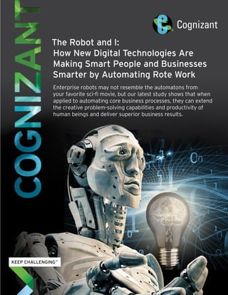 The Robot and I:
How New Digital Technologies Are
Making Smart People and Businesses
Smarter by Automating Rote Work
Enterprise robots may not resemble the automatons from
your favorite sci-fi movie, but our latest study shows that when
applied to automating core business processes, they can extend
the creative problem-solving capabilities and productivity of
human beings and deliver superior business results.
 