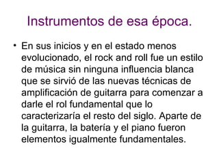 Instrumentos de esa época. En sus inicios y en el estado menos evolucionado, el rock and roll fue un estilo de música sin ninguna influencia blanca que se sirvió de las nuevas técnicas de amplificación de guitarra para comenzar a darle el rol fundamental que lo caracterizaría el resto del siglo. Aparte de la guitarra, la batería y el piano fueron elementos igualmente fundamentales.  