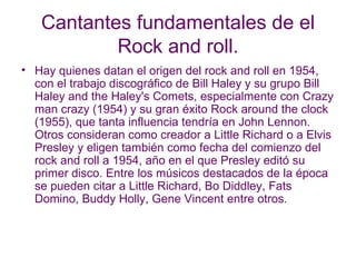 Cantantes fundamentales de el Rock and roll. Hay quienes datan el origen del rock and roll en 1954, con el trabajo discográfico de Bill Haley y su grupo Bill Haley and the Haley's Comets, especialmente con Crazy man crazy (1954) y su gran éxito Rock around the clock (1955), que tanta influencia tendría en John Lennon. Otros consideran como creador a Little Richard o a Elvis Presley y eligen también como fecha del comienzo del rock and roll a 1954, año en el que Presley editó su primer disco. Entre los músicos destacados de la época se pueden citar a Little Richard, Bo Diddley, Fats Domino, Buddy Holly, Gene Vincent entre otros.  