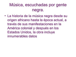 Música, escuchadas por gente negra. La historia de la música negra desde su origen africano hasta la época actual, a través de sus manifestaciones en la América colonial y después en los Estados Unidos, la obra incluye innumerables datos  