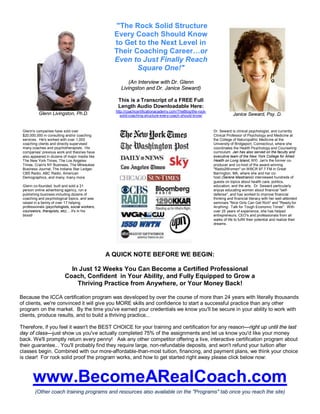 Glenn Livingston, Ph.D. 
"The Rock Solid Structure 
Every Coach Should Know 
to Get to the Next Level in 
Their Coaching Career…or 
Even to Just Finally Reach 
Square One!" 
(An Interview with Dr. Glenn 
Livingston and Dr. Janice Seward) 
This is a Transcript of a FREE Full 
Length Audio Downloadable Here: 
http://coachcertificationacademy.com/TheBlog/the-rock-solid- 
coaching-structure-every-coach-should-know/ Janice Seward, Psy. D. 
Glenn's companies have sold over 
$20,000,000 in consulting and/or coaching 
services. He's worked with over 1,000 
coaching clients and directly supervised 
many coaches and psychotherapists. His 
companies' previous work and theories have 
also appeared in dozens of major media like 
The New York Times, The Los Angeles 
Times, Crain's NY Business, The Milwaukee 
Business Journal, The Indiana Star Ledger, 
CBS Radio, ABC Radio, American 
Demographics, and many, many more. 
Glenn co-founded, built and sold a 21 
person online advertising agency, run a 
publishing business including dozens of 
coaching and psychological topics, and was 
raised in a family of over 17 helping 
professionals (psychologists, social workers, 
counselors, therapists, etc)… it's in his 
blood! 
Dr. Seward is clinical psychologist, and currently 
Clinical Professor of Psychology and Medicine at 
the College of Naturopathic Medicine at the 
University of Bridgeport, Connecticut, where she 
coordinates the Health Psychology and Counseling 
curriculum. Jan has also served on the faculty and 
executive team of the New York College for Allied 
Health on Long Island, NY). Jan's the former co-producer 
and co-host of the award-winning 
"Radio2Women" onWBCR 97.7 FM in Great 
Barrington, MA, where she and her co-host 
(Serene Mastrianni) interviewed hundreds of 
guests on topics about health care, politics, 
education, and the arts. Dr. Seward particularly 
enjoys educating women about financial "self-defense", 
and has worked to improve financial 
thinking and financial literacy with her well-attended 
seminars "Nice Girls Can Get Rich" and "Ready for 
Anything: Talk for Tough Economic Times". With 
over 25 years of experience, she has helped 
entrepreneurs, CEO's and professionals from all 
walks of life to fulfill their potential and realize their 
dreams. 
A QUICK NOTE BEFORE WE BEGIN: 
In Just 12 Weeks You Can Become a Certified Professional 
Coach, Confident in Your Ability, and Fully Equipped to Grow a 
Thriving Practice from Anywhere, or Your Money Back! 
Because the ICCA certification program was developed by over the course of more than 24 years with literally thousands 
of clients, we're convinced it will give you MORE skills and confidence to start a successful practice than any other 
program on the market. By the time you've earned your credentials we know you'll be secure in your ability to work with 
clients, produce results, and to build a thriving practice... 
Therefore, if you feel it wasn't the BEST CHOICE for your training and certification for any reason—right up until the last 
day of class—just show us you've actually completed 75% of the assignments and let us know you'd like your money 
back.We'll promptly return every penny! Ask any other competitor offering a live, interactive certification program about 
their guarantee... You'll probably find they require large, non-refundable deposits, and won't refund your tuition after 
classes begin. Combined with our more-affordable-than-most tuition, financing, and payment plans, we think your choice 
is clear! For rock solid proof the program works, and how to get started right away please click below now: 
www.BecomeARealCoach.com 
(Other coach training programs and resources also available on the "Programs" tab once you reach the site) 
 