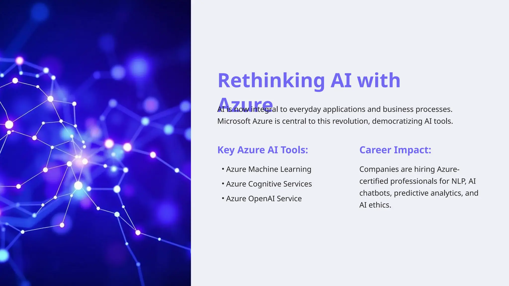 Rethinking AI with
Azure
AI is now integral to everyday applications and business processes.
Microsoft Azure is central to this revolution, democratizing AI tools.
Key Azure AI Tools:
• Azure Machine Learning
• Azure Cognitive Services
• Azure OpenAI Service
Career Impact:
Companies are hiring Azure-
certified professionals for NLP, AI
chatbots, predictive analytics, and
AI ethics.
 