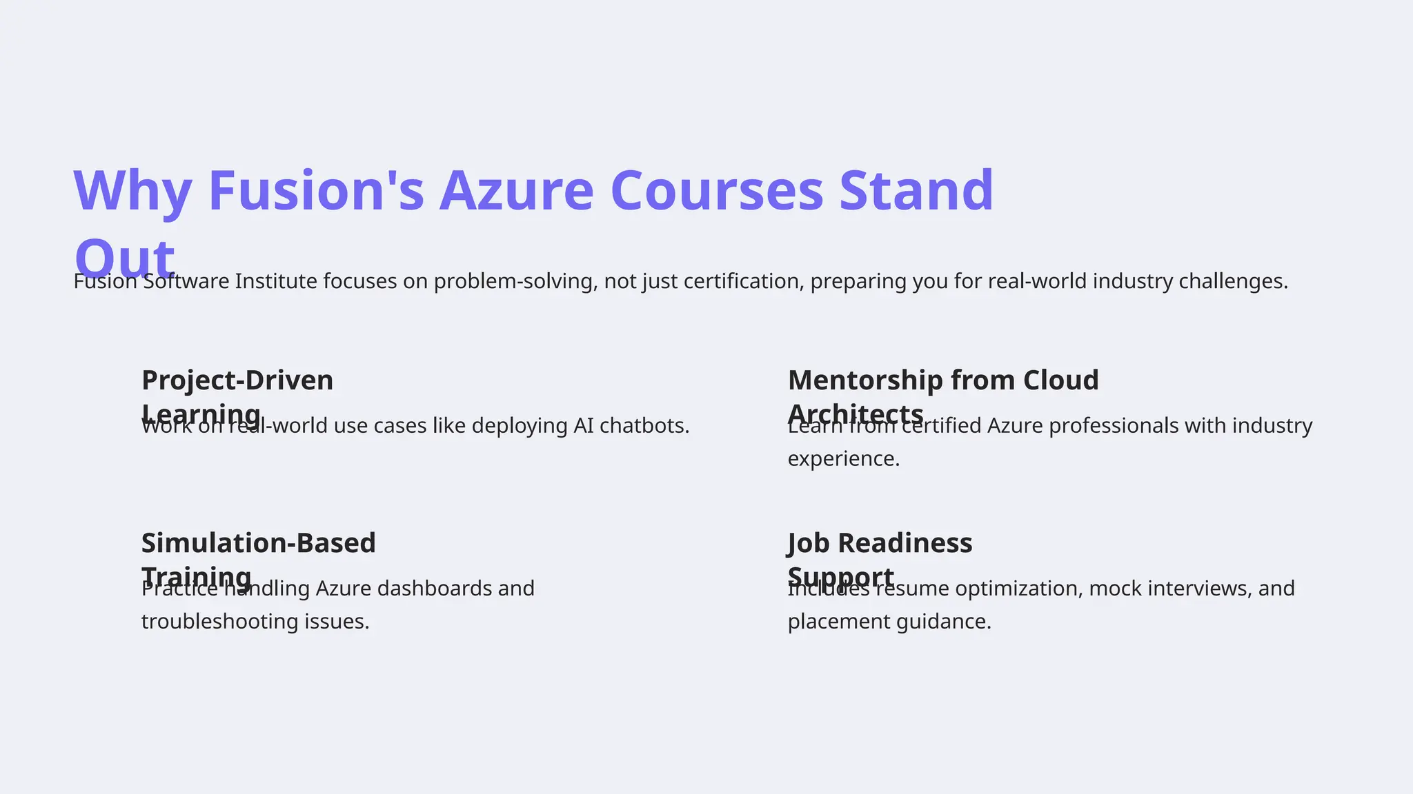 Why Fusion's Azure Courses Stand
Out
Fusion Software Institute focuses on problem-solving, not just certification, preparing you for real-world industry challenges.
Project-Driven
Learning
Work on real-world use cases like deploying AI chatbots.
Mentorship from Cloud
Architects
Learn from certified Azure professionals with industry
experience.
Simulation-Based
Training
Practice handling Azure dashboards and
troubleshooting issues.
Job Readiness
Support
Includes resume optimization, mock interviews, and
placement guidance.
 