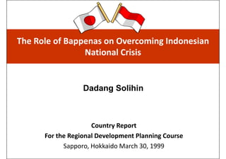 The Role of Bappenas on Overcoming Indonesian 
                National Crisis


                  Dadang Solihin



                     Country Report
      For the Regional Development Planning Course
            Sapporo, Hokkaido March 30, 1999
 