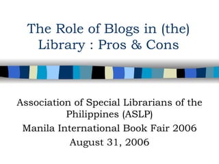 The Role of Blogs in (the) Library : Pros & Cons Association of Special Librarians of the Philippines (ASLP) Manila International Book Fair 2006 August 31, 2006 