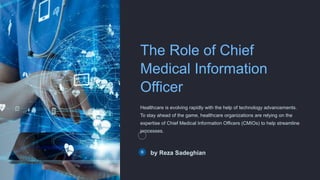 The Role of Chief
Medical Information
Officer
Healthcare is evolving rapidly with the help of technology advancements.
To stay ahead of the game, healthcare organizations are relying on the
expertise of Chief Medical Information Officers (CMIOs) to help streamline
processes.
by Reza Sadeghian
 