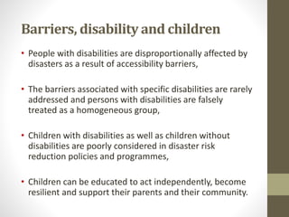 Barriers, disability and children
• People with disabilities are disproportionally affected by
disasters as a result of accessibility barriers,
• The barriers associated with specific disabilities are rarely
addressed and persons with disabilities are falsely
treated as a homogeneous group,
• Children with disabilities as well as children without
disabilities are poorly considered in disaster risk
reduction policies and programmes,
• Children can be educated to act independently, become
resilient and support their parents and their community.
 