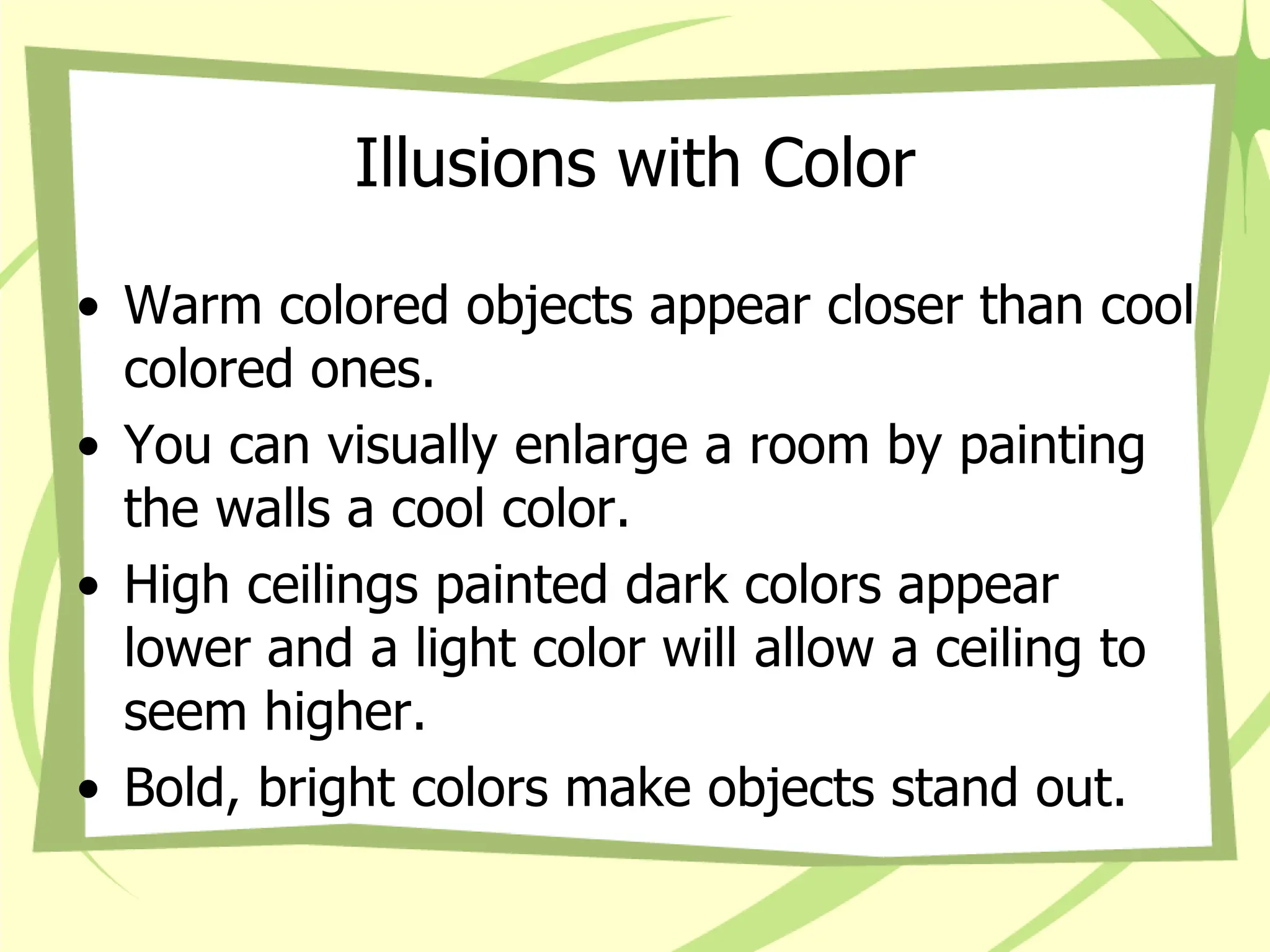 Illusions with Color
• Warm colored objects appear closer than cool
colored ones.
• You can visually enlarge a room by painting
the walls a cool color.
• High ceilings painted dark colors appear
lower and a light color will allow a ceiling to
seem higher.
• Bold, bright colors make objects stand out.
 