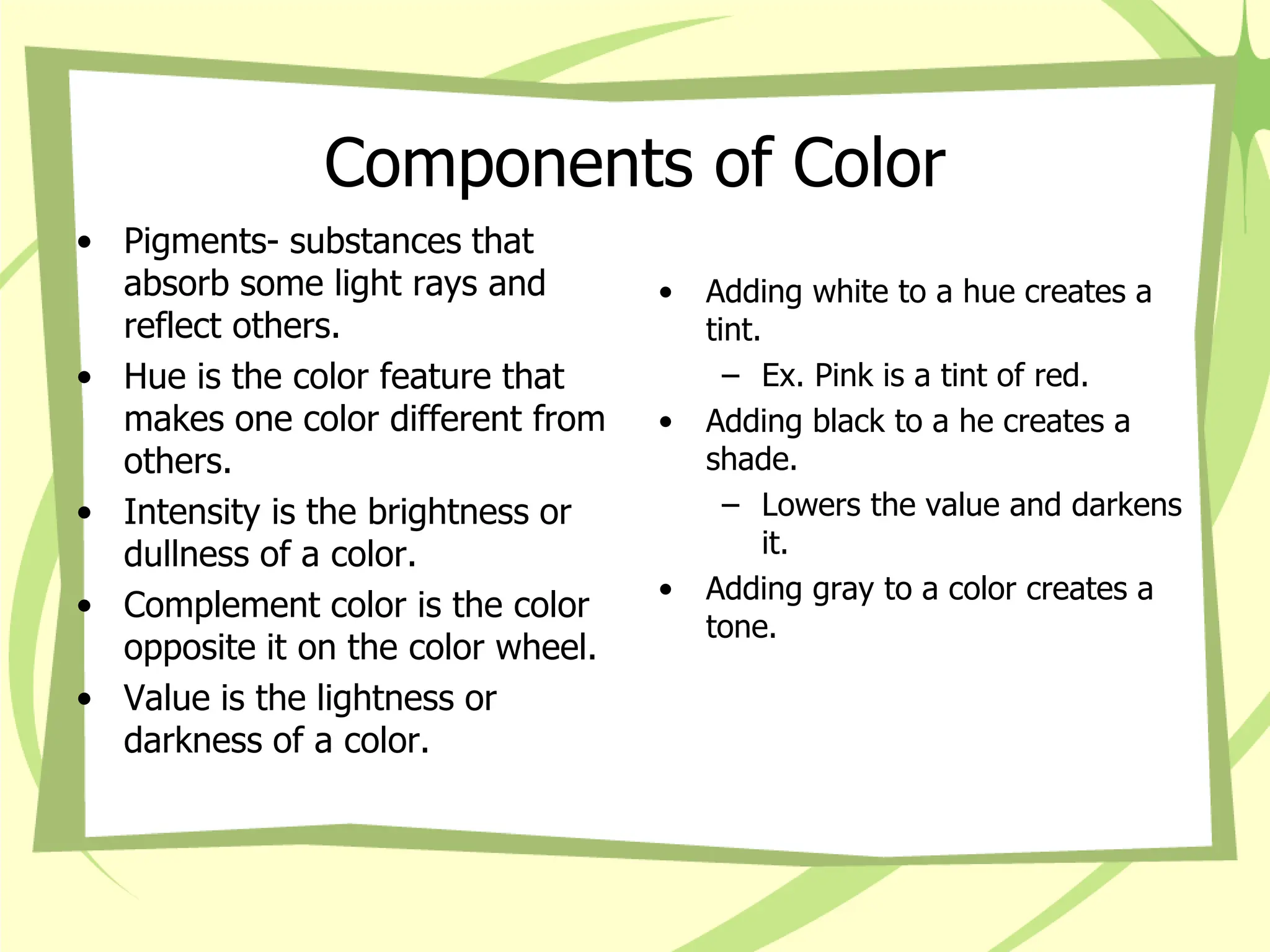 Components of Color
• Pigments- substances that
absorb some light rays and
reflect others.
• Hue is the color feature that
makes one color different from
others.
• Intensity is the brightness or
dullness of a color.
• Complement color is the color
opposite it on the color wheel.
• Value is the lightness or
darkness of a color.
• Adding white to a hue creates a
tint.
– Ex. Pink is a tint of red.
• Adding black to a he creates a
shade.
– Lowers the value and darkens
it.
• Adding gray to a color creates a
tone.
 