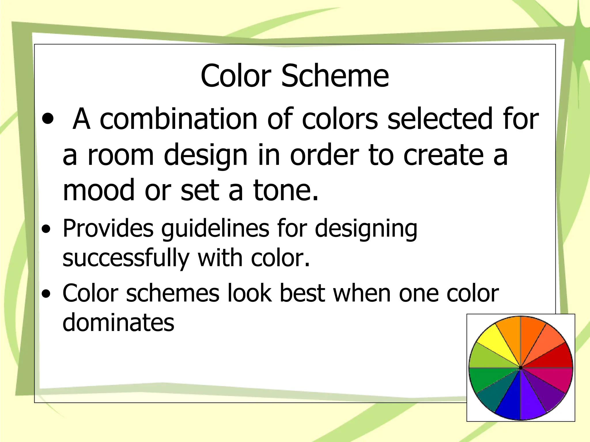 Color Scheme
• A combination of colors selected for
a room design in order to create a
mood or set a tone.
• Provides guidelines for designing
successfully with color.
• Color schemes look best when one color
dominates
 