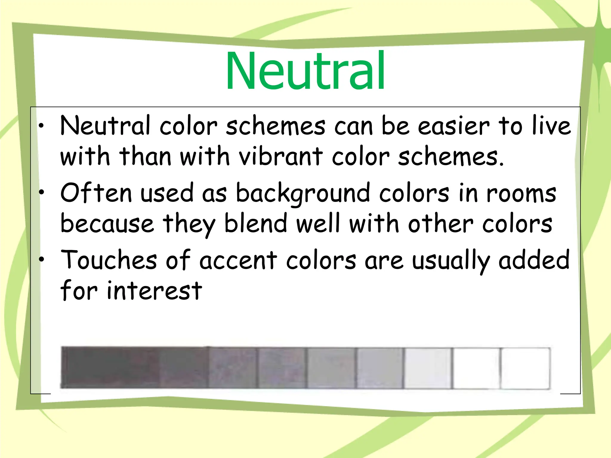 Neutral
• Neutral color schemes can be easier to live
with than with vibrant color schemes.
• Often used as background colors in rooms
because they blend well with other colors
• Touches of accent colors are usually added
for interest
 