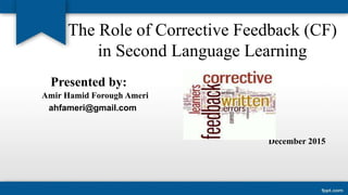The Role of Corrective Feedback (CF)
in Second Language Learning
Presented by:
Amir Hamid Forough Ameri
ahfameri@gmail.com
December 2015
 