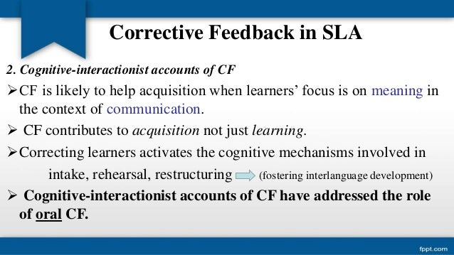 corrective feedback in second language acquisition 22 types of feedback corrective feedback can be provided in many different ways, for instance through recasts, which are implicit and are defined as reformulations of the erroneous sentence. corrective feedback in second language acquisition 22 types of feedback corrective feedback can be provided in many different ways, for instance through recasts, which are implicit and are defined as reformulations of the erroneous sentence.