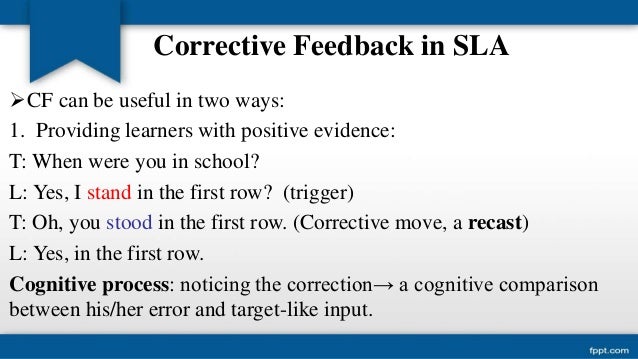 corrective feedback in second language acquisition 22 types of feedback corrective feedback can be provided in many different ways, for instance through recasts, which are implicit and are defined as reformulations of the erroneous sentence. corrective feedback in second language acquisition 22 types of feedback corrective feedback can be provided in many different ways, for instance through recasts, which are implicit and are defined as reformulations of the erroneous sentence.