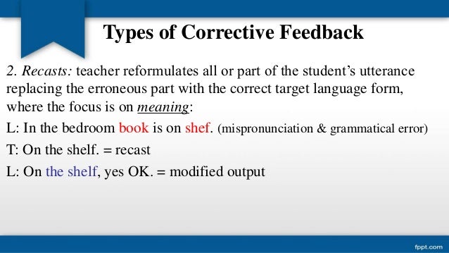 corrective feedback in second language acquisition 22 types of feedback corrective feedback can be provided in many different ways, for instance through recasts, which are implicit and are defined as reformulations of the erroneous sentence. corrective feedback in second language acquisition 22 types of feedback corrective feedback can be provided in many different ways, for instance through recasts, which are implicit and are defined as reformulations of the erroneous sentence.