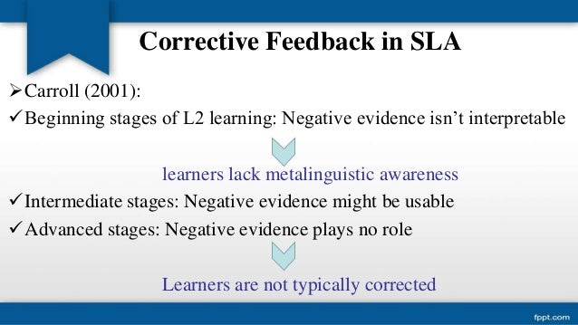 corrective feedback in second language acquisition 22 types of feedback corrective feedback can be provided in many different ways, for instance through recasts, which are implicit and are defined as reformulations of the erroneous sentence. corrective feedback in second language acquisition 22 types of feedback corrective feedback can be provided in many different ways, for instance through recasts, which are implicit and are defined as reformulations of the erroneous sentence.