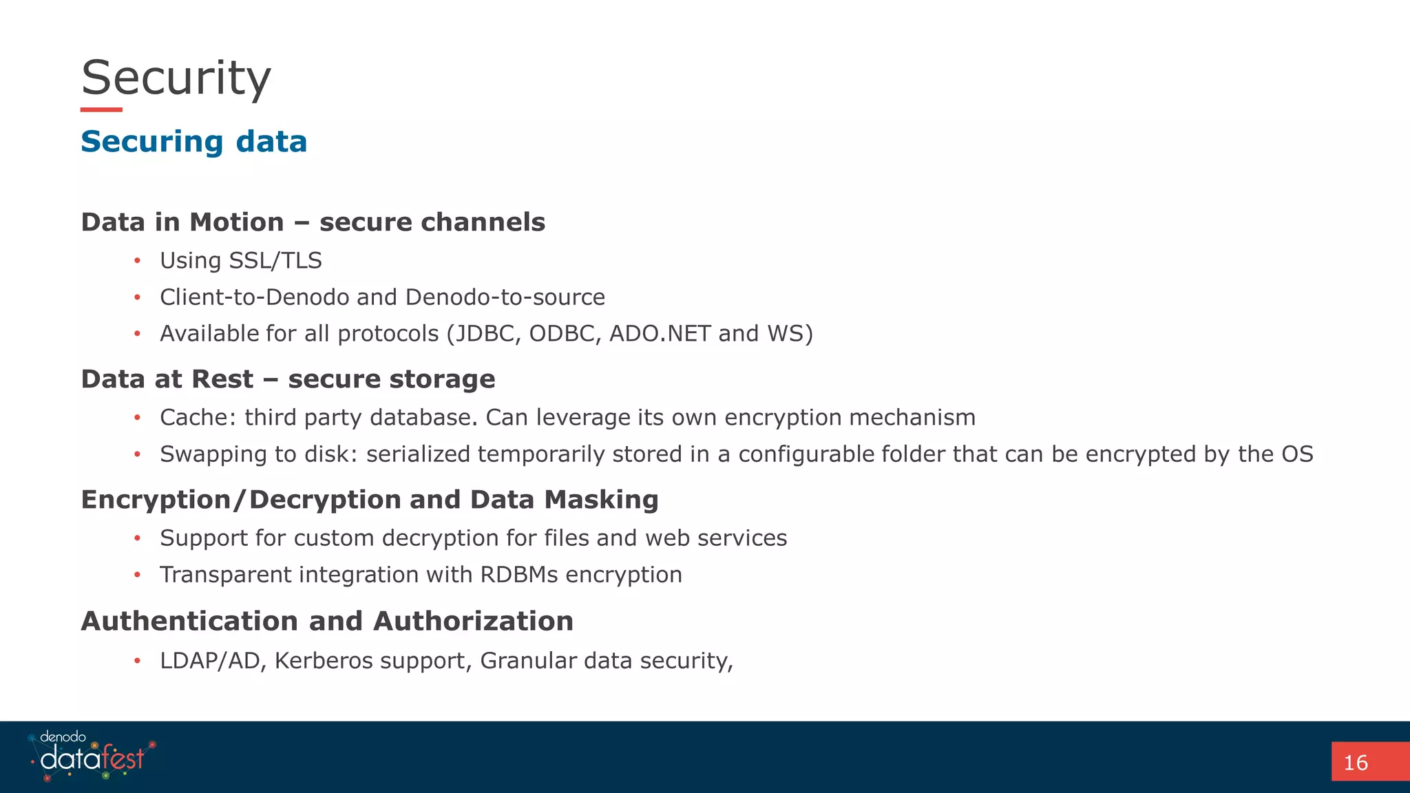 16
Security
Data in Motion – secure channels
• Using SSL/TLS
• Client-to-Denodo and Denodo-to-source
• Available for all protocols (JDBC, ODBC, ADO.NET and WS)
Data at Rest – secure storage
• Cache: third party database. Can leverage its own encryption mechanism
• Swapping to disk: serialized temporarily stored in a configurable folder that can be encrypted by the OS
Encryption/Decryption and Data Masking
• Support for custom decryption for files and web services
• Transparent integration with RDBMs encryption
Authentication and Authorization
• LDAP/AD, Kerberos support, Granular data security,
Securing data
 