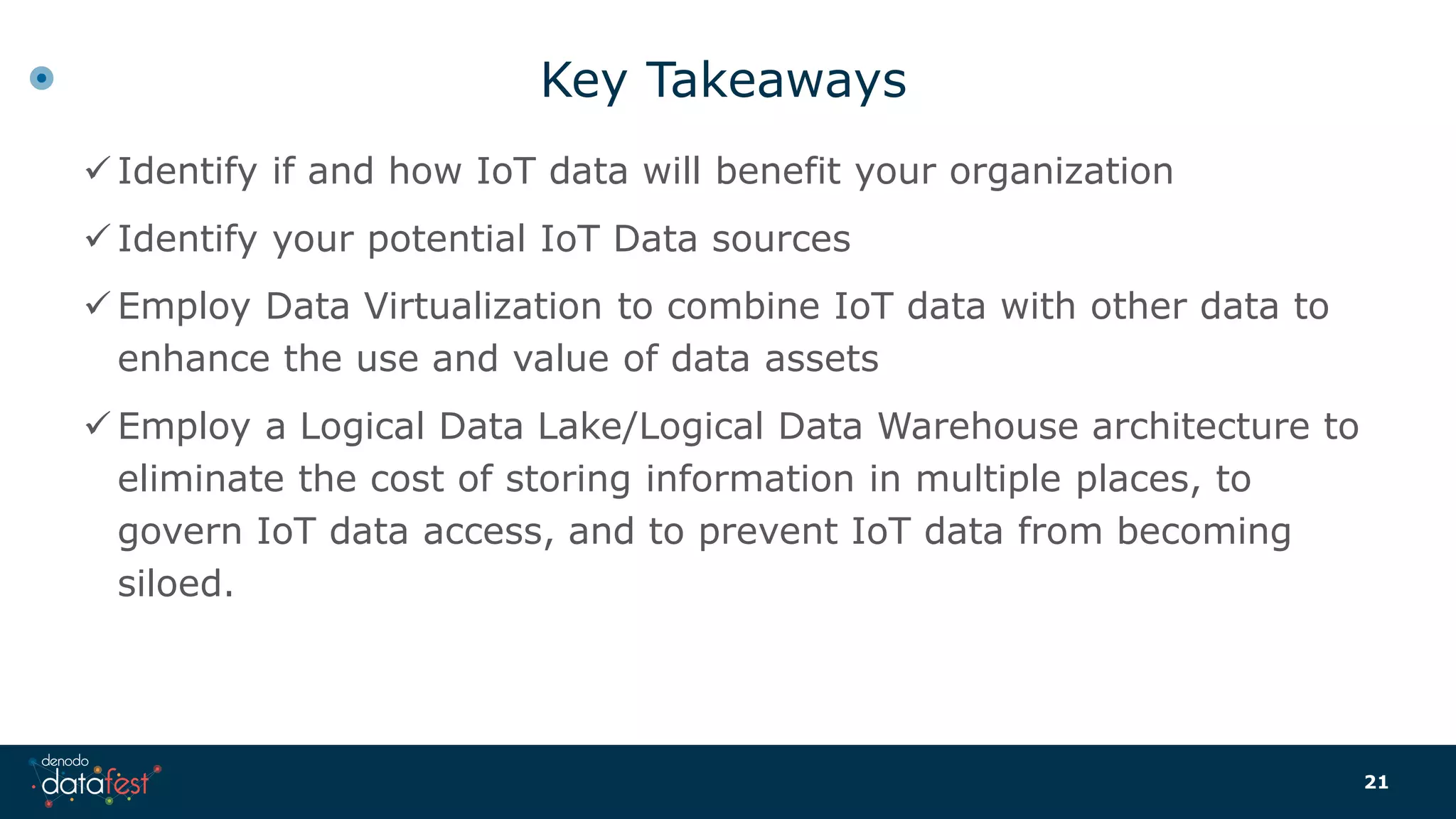 Key Takeaways
 Identify if and how IoT data will benefit your organization
 Identify your potential IoT Data sources
 Employ Data Virtualization to combine IoT data with other data to
enhance the use and value of data assets
 Employ a Logical Data Lake/Logical Data Warehouse architecture to
eliminate the cost of storing information in multiple places, to
govern IoT data access, and to prevent IoT data from becoming
siloed.
21
 