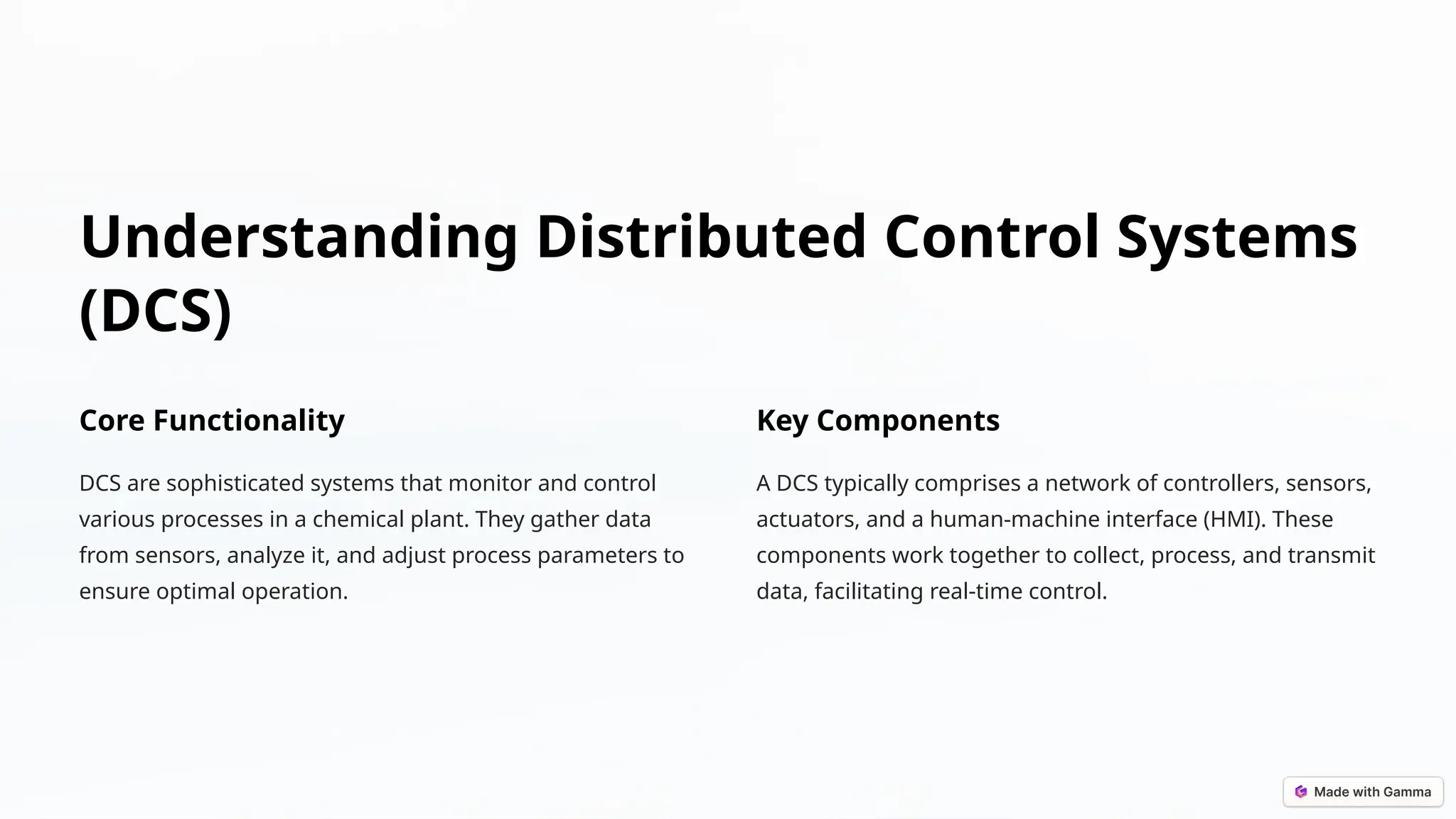 Understanding Distributed Control Systems
(DCS)
Core Functionality
DCS are sophisticated systems that monitor and control
various processes in a chemical plant. They gather data
from sensors, analyze it, and adjust process parameters to
ensure optimal operation.
Key Components
A DCS typically comprises a network of controllers, sensors,
actuators, and a human-machine interface (HMI). These
components work together to collect, process, and transmit
data, facilitating real-time control.
 