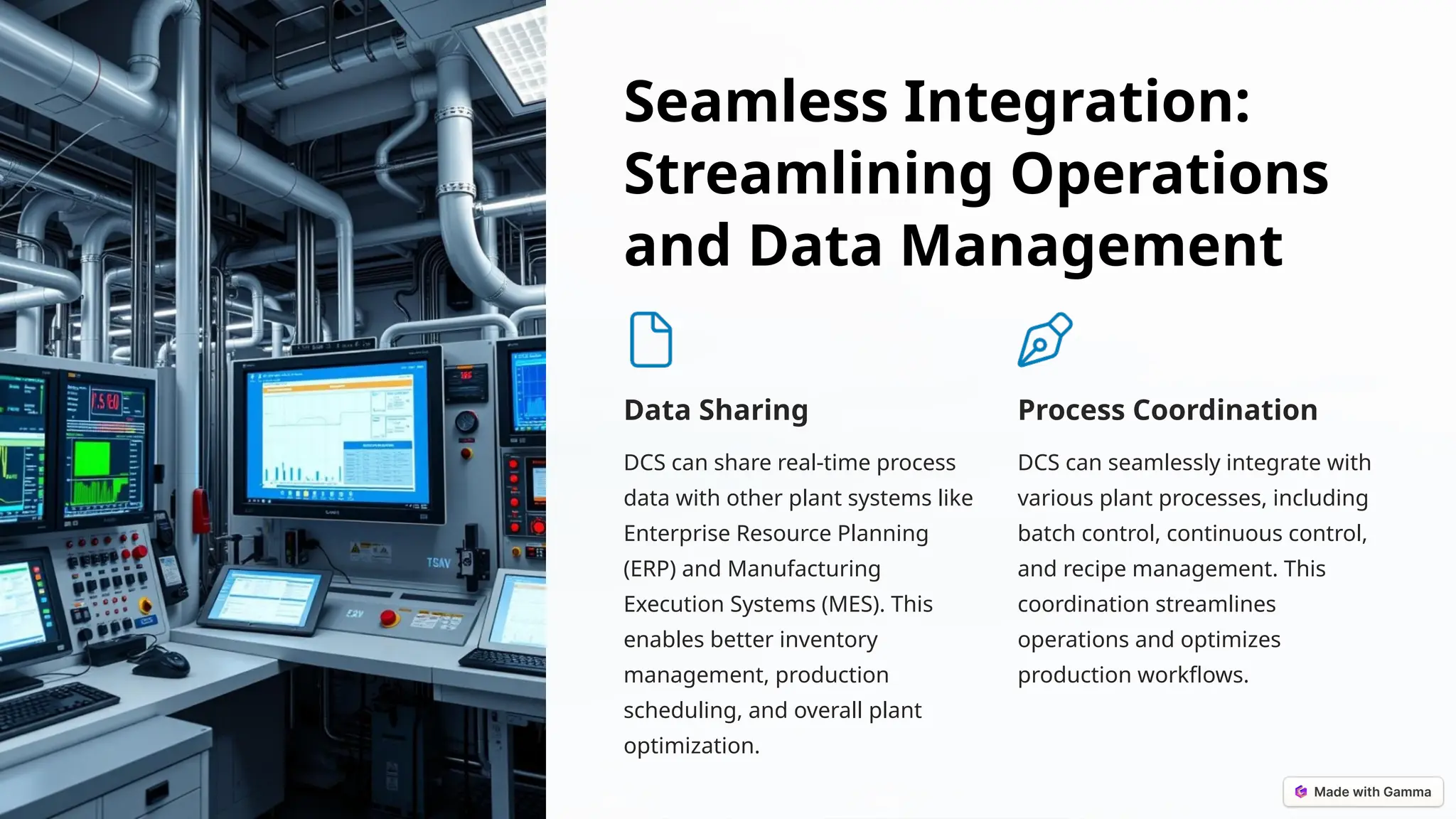 Seamless Integration:
Streamlining Operations
and Data Management
Data Sharing
DCS can share real-time process
data with other plant systems like
Enterprise Resource Planning
(ERP) and Manufacturing
Execution Systems (MES). This
enables better inventory
management, production
scheduling, and overall plant
optimization.
Process Coordination
DCS can seamlessly integrate with
various plant processes, including
batch control, continuous control,
and recipe management. This
coordination streamlines
operations and optimizes
production workflows.
 
