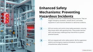 Enhanced Safety
Mechanisms: Preventing
Hazardous Incidents
1 DCS play a crucial role in implementing safety protocols. They can
trigger emergency shutdowns, activate alarms, and isolate
equipment in case of process deviations or abnormal conditions.
2 DCS can monitor and control critical safety parameters, ensuring
they remain within safe operating limits. They provide real-time
alerts and warnings, enabling prompt intervention to prevent
potential hazards.
3 DCS can integrate with other safety systems, like fire suppression
systems and emergency response procedures, to provide a
comprehensive safety framework.
 