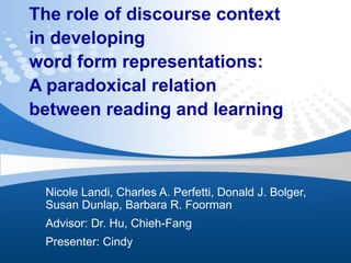 The role of discourse context  in developing  word form representations:  A paradoxical relation between reading and learning Nicole Landi, Charles A. Perfetti, Donald J. Bolger, Susan Dunlap, Barbara R. Foorman Advisor: Dr. Hu, Chieh-Fang Presenter: Cindy 