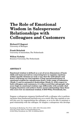 The Role of Emotional
Wisdom in Salespersons’
Relationships with
Colleagues and Customers
Richard P. Bagozzi
University of Michigan

Frank Belschak
University of Amsterdam, The Netherlands

Willem Verbeke
Erasmus University, The Netherlands

ABSTRACT
Emotional wisdom is defined as a set of seven dimensions of basic
skills and meta-narratives concerning how to regulate emotions
within specific domains in such a way that the individual’s and
firm’s well-being are tied together. Using operationalizations of
emotional wisdom for salespersons from a wide range of industries
(Study 1) and in automotive dealerships (Study 2), with respect to
both colleagues and customers, it is discovered that salespeople who
score high on emotional wisdom cope differently with socially challenging situations and achieve better social relationships than those
who score low on emotional wisdom. © 2010 Wiley Periodicals, Inc.

Suppose a salesperson compares him/herself with a colleague who is performing better than him/herself and feels envy as a result. S/he may regulate or control this envy by congratulating the colleague, so as to be able to maintain a
good relationship with the colleague. Or imagine a salesperson who develops
Psychology & Marketing, Vol. 27(11): 1001–1031 (November 2010)
View this article online at wileyonlinelibrary.com
© 2010 Wiley Periodicals, Inc. DOI: 10.1002/mar.20370
1001

 