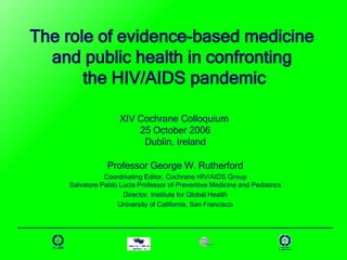 The role of evidence-based medicine  and public health in confronting  the HIV/AIDS pandemic XIV Cochrane Colloquium  25 October 2006 Dublin, Ireland Professor George W. Rutherford Coordinating Editor, Cochrane HIV/AIDS Group Salvatore Pablo Lucia Professor of Preventive Medicine and Pediatrics Director, Institute for Global Health University of California, San Francisco 