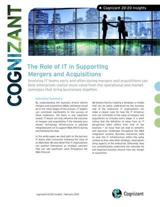 The Role of IT in Supporting
Mergers and Acquisitions
Involving IT teams early and often during mergers and acquisitions can
help enterprises realize more value from the operational and market
synergies that bring businesses together.
Executive Summary
By understanding the business drivers behind
mergers and acquisitions (M&A) and being includ-
ed in the initial stages of the process, IT leaders
can contribute significantly to the success of
these endeavors. Yet there is one important
caveat: IT teams can only influence the outcome
of mergers and acquisitions if the merging busi-
nesses’ technology infrastructure is planned,
integrated and run to support M&A efforts during
and following the deal.
In this white paper, we shed light on the barriers
IT teams often encounter following the close of
an M&A Deal. We also detail how IT organizations
can position themselves as strategic partners
that can add significant value throughout the
M&A lifecycle.
We believe that by creating a template, or model,
that can be easily understood by the business
side of the enterprise, IT organizations can
make a clearer case for how the IT infrastruc-
ture can contribute to the value of mergers and
acquisitions at virtually every stage. It is woth
noting that the definition of value from an IT
perspective often differs from that of the
business — an issue that can lead to semantic
and execution challenges throughout the M&A
integration process. Business executives need
to view the IT infrastructure within the same
context as they view other strategic, value-gener-
ating aspects of the enterprise. Otherwise, they
can unintentionally undermine the rationale for
and expected business returns from the merger
or acquisition.
• Cognizant 20-20 Insights
cognizant 20-20 insights | february 2015
 