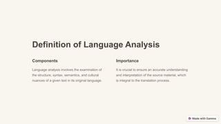 Definition of Language Analysis
Components
Language analysis involves the examination of
the structure, syntax, semantics, and cultural
nuances of a given text in its original language.
Importance
It is crucial to ensure an accurate understanding
and interpretation of the source material, which
is integral to the translation process.
 