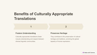 Benefits of Culturally Appropriate
Translations
Fosters Understanding
Culturally appropriate translations foster
mutual understanding and respect between
diverse linguistic communities.
Preserves Heritage
They contribute to the preservation of cultural
heritage and traditions, enriching the global
tapestry of human expression.
 