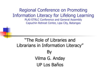Regional Conference on Promoting Information Literacy for Lifelong Learning PLAI-STRLC Conference and General Assembly Capuchin Retreat Center, Lipa City, Batangas “The Role of Libraries and Librarians in Information Literacy” By  Vilma G. Anday UP Los Baños 