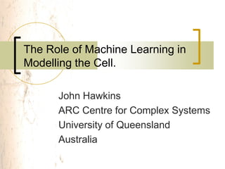 The Role of Machine Learning in
Modelling the Cell.

      John Hawkins
      ARC Centre for Complex Systems
      University of Queensland
      Australia
 