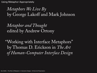 Using Metaphor Appropriately


           Metaphors We Live By
           by George Lakoff and Mark Johnson

           Metaphor and Thought
           edited by Andrew Ortony

        “Working with Interface Metaphors”
         by Thomas D. Erickson in The Art
         of Human-Computer Interface Design


Dan Saffer :: The Role of Metaphor in Interaction Design :: IA Summit Presentation