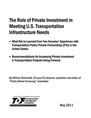 The Role of Private Investment in
Meeting U.S. Transportation
Infrastructure Needs
 
 What We’ve Learned from Two Decades’ Experience with
Transportation Public-Private Partnerships (P3s) in the
United States
 Recommendations for Increasing Private Investment
in Transportation Projects Going Forward
 
 
By William Reinhardt, 23-year P3 observer, publisher and editor of
“Public Works Financing” newsletter
 
 
 
 
            May 2011
   
 