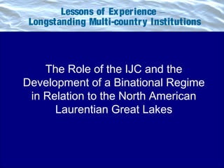 Lessons of Experience __
Longstanding Multi-country Institutions
The Role of the IJC and the
Development of a Binational Regime
in Relation to the North American
Laurentian Great Lakes
 